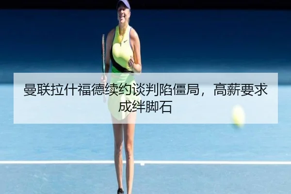 曼联拉什福德续约谈判陷僵局,高薪要求成绊脚石
