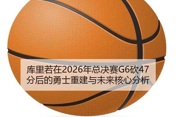 库里若在2026年总决赛G6砍47分后的勇士重建与未来核心分析